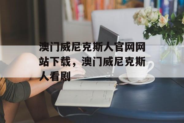 澳门威尼克斯人官网网站下载，澳门威尼克斯人看剧