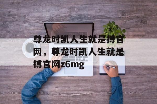 尊龙时凯人生就是搏官网，尊龙时凯人生就是搏官网z6mg